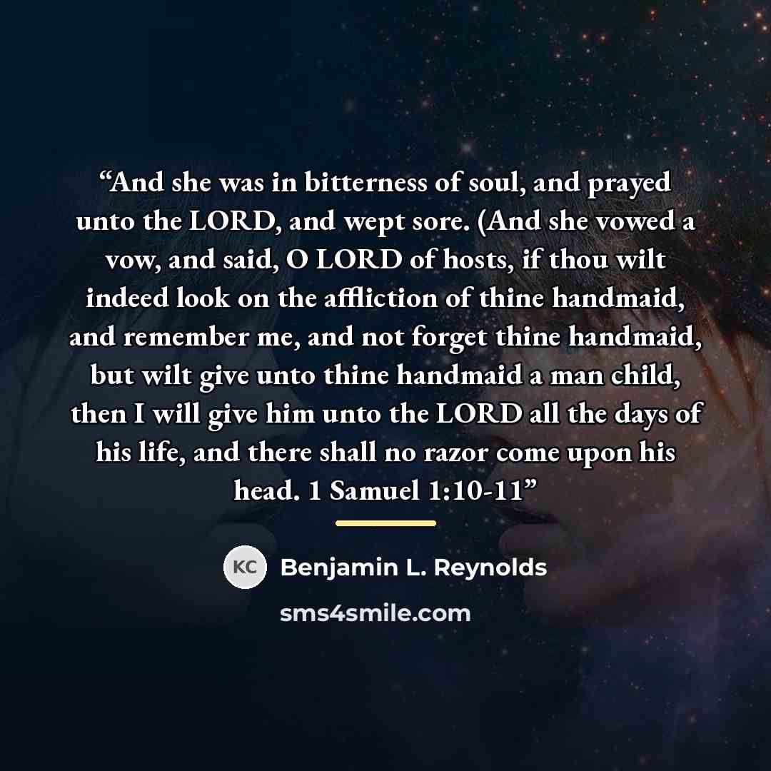 “And she was in bitterness of soul, and prayed unto the LORD, and wept sore. (And she vowed a vow, and said, O LORD of hosts, if thou wilt indeed look on the affliction of thine handmaid, and remember me, and not forget thine handmaid, but wilt give unto thine handmaid a man child, then I will give…” quote by Benjamin L. Reynolds