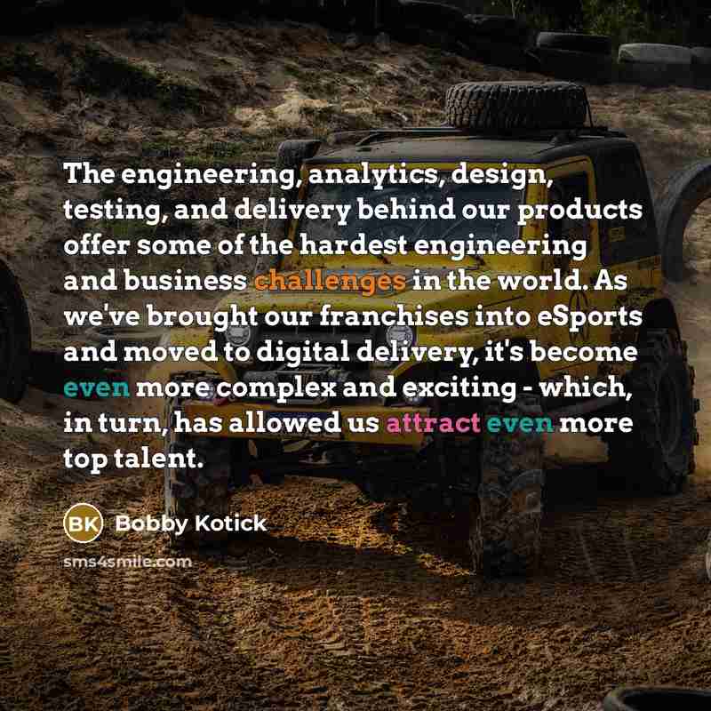 “The engineering, analytics, design, testing, and delivery behind our products offer some of the hardest engineering and business challenges in the world. As we've brought our franchises into eSports and moved to digital delivery, it's become even more complex and exciting - which, in turn, has…” quote by Bobby Kotick