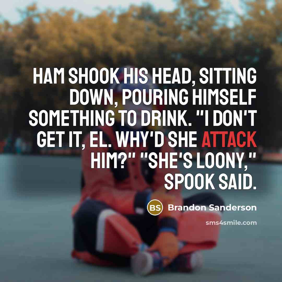“Ham shook his head, sitting down, pouring himself something to drink. "I don't get it, El. Why'd she attack him?" "She's loony," Spook said.” quote by Brandon Sanderson