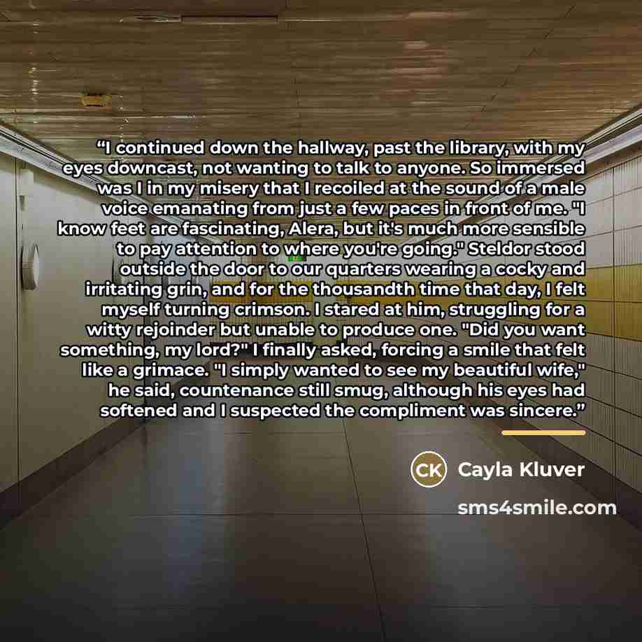 “I continued down the hallway, past the library, with my eyes downcast, not wanting to talk to anyone. So immersed was I in my misery that I recoiled at the sound of a male voice emanating from just a few paces in front of me. "I know feet are fascinating, Alera, but it's much more sensible to pay…” quote by Cayla Kluver