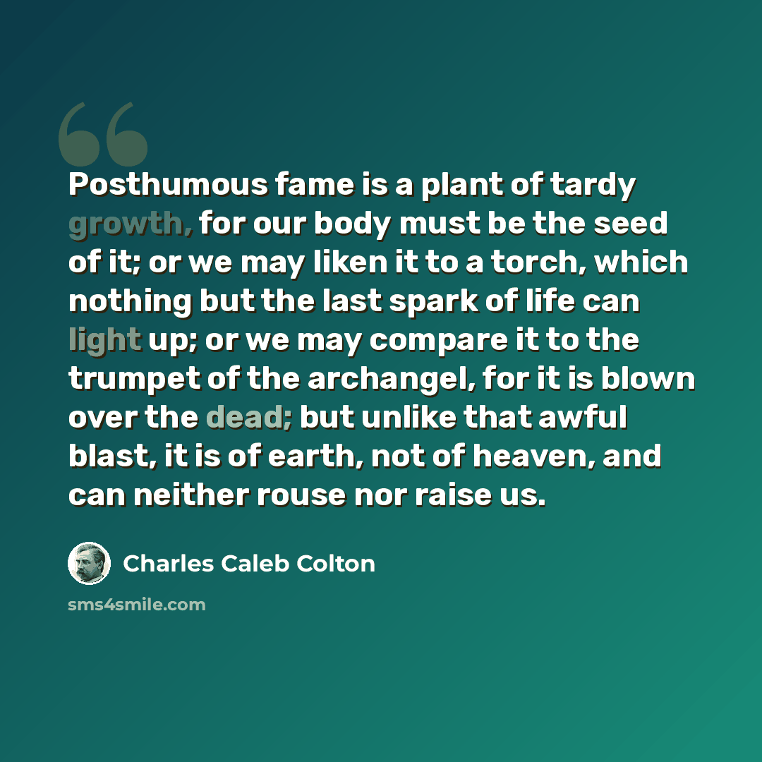 “Posthumous fame is a plant of tardy growth, for our body must be the seed of it; or we may liken it to a torch, which nothing but the last spark of life can light up; or we may compare it to the trumpet of the archangel, for it is blown over the dead; but unlike that awful blast, it is of earth…” quote by Charles Caleb Colton