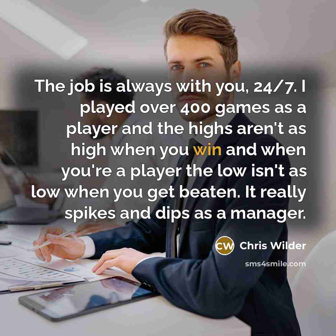 “The job is always with you, 24/7. I played over 400 games as a player and the highs aren't as high when you win and when you're a player the low isn't as low when you get beaten. It really spikes and dips as a manager.” quote by Chris Wilder