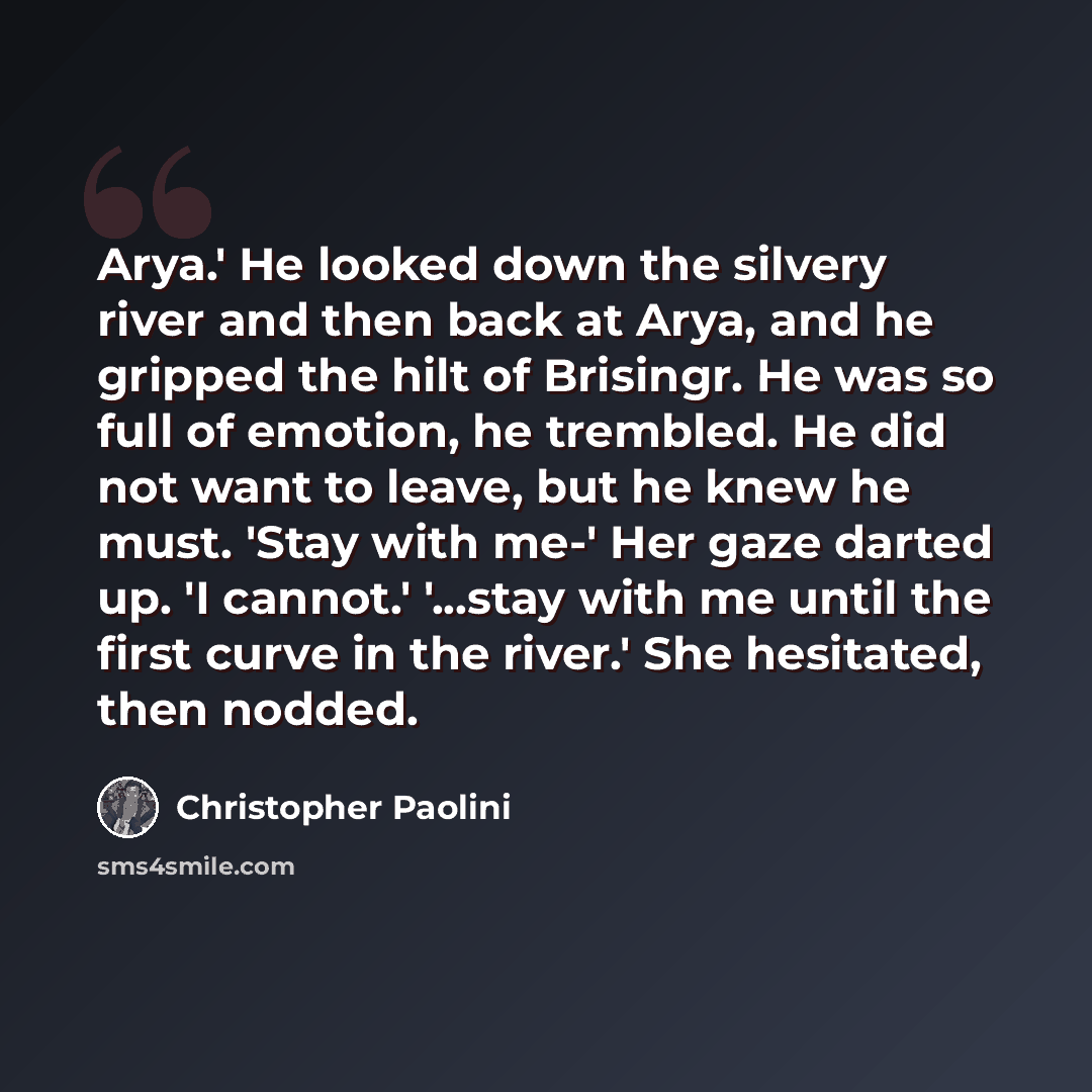 “Arya.' He looked down the silvery river and then back at Arya, and he gripped the hilt of Brisingr. He was so full of emotion, he trembled. He did not want to leave, but he knew he must. 'Stay with me-' Her gaze darted up. 'I cannot.' '...stay with me until the first curve in the river.' She…” quote by Christopher Paolini