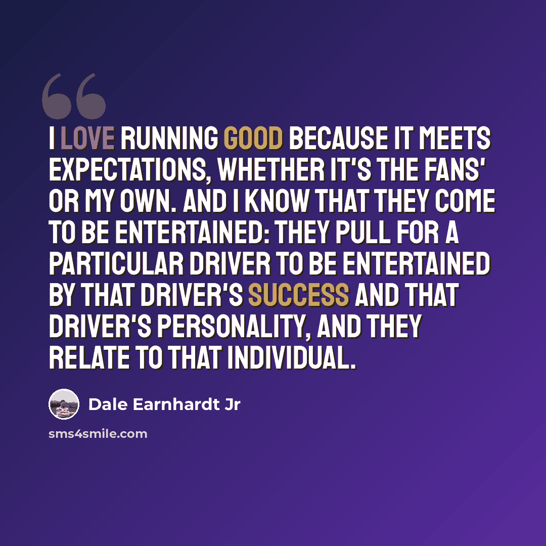 “I love running good because it meets expectations, whether it's the fans' or my own. And I know that they come to be entertained: they pull for a particular driver to be entertained by that driver's success and that driver's personality, and they relate to that individual.” quote by Dale Earnhardt Jr