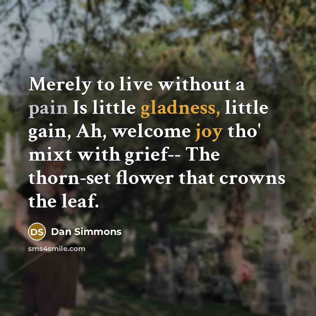 “Merely to live without a pain Is little gladness, little gain, Ah, welcome joy tho' mixt with grief-- The thorn-set flower that crowns the leaf.” quote by Dan Simmons