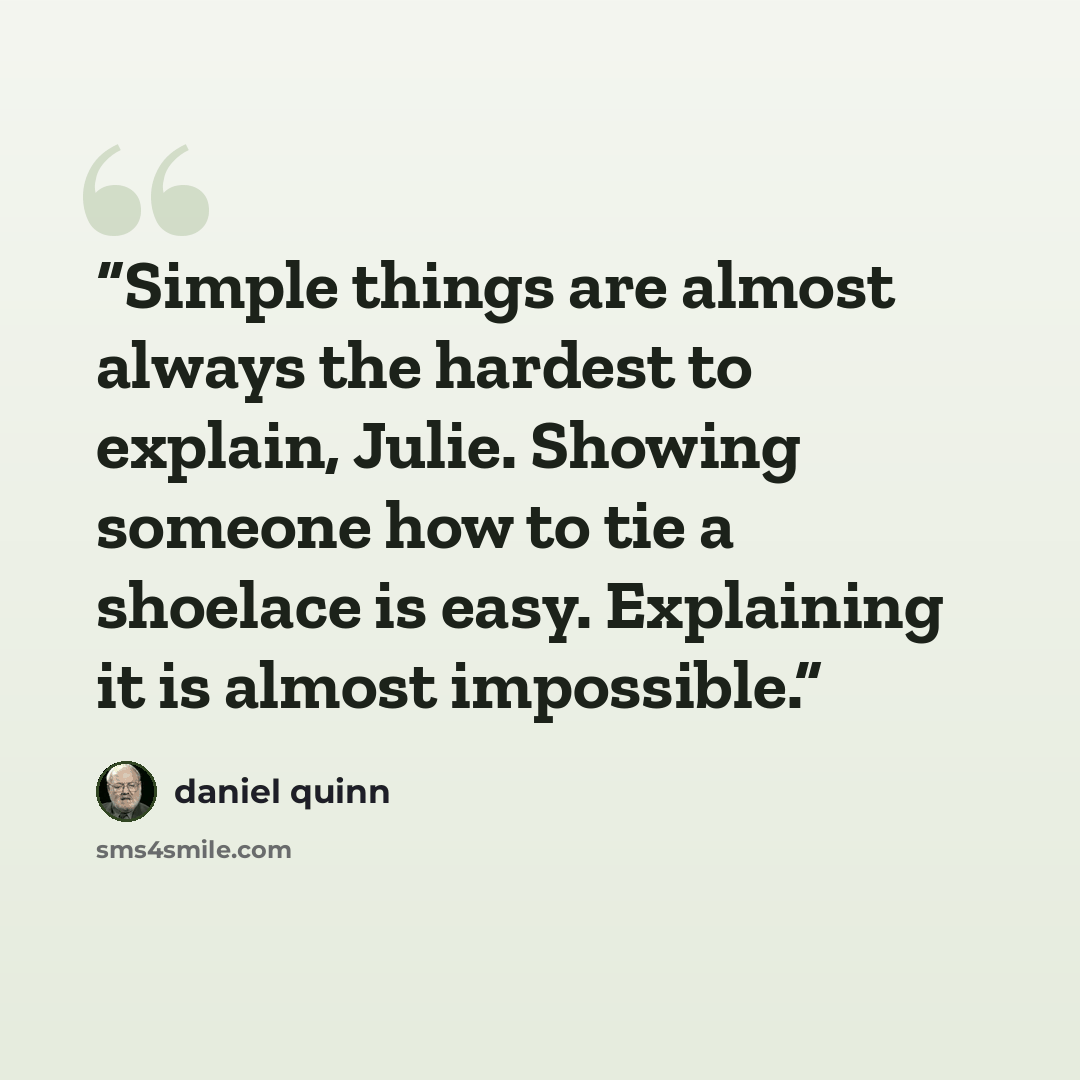 “Simple things are almost always the hardest to explain, Julie. Showing someone how to tie a shoelace is easy. Explaining it is almost impossible.” quote by Daniel Quinn