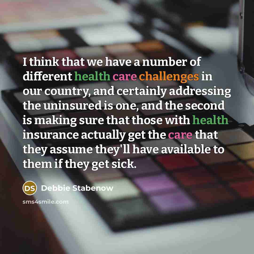 “I think that we have a number of different health care challenges in our country, and certainly addressing the uninsured is one, and the second is making sure that those with health insurance actually get the care that they assume they'll have available to them if they get sick.” quote by Debbie Stabenow