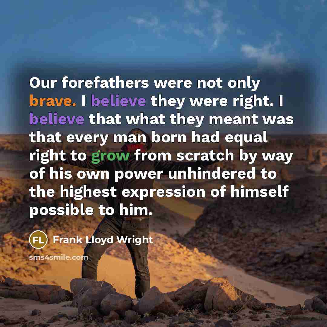 “Our forefathers were not only brave. I believe they were right. I believe that what they meant was that every man born had equal right to grow from scratch by way of his own power unhindered to the highest expression of himself possible to him.” quote by Frank Lloyd Wright