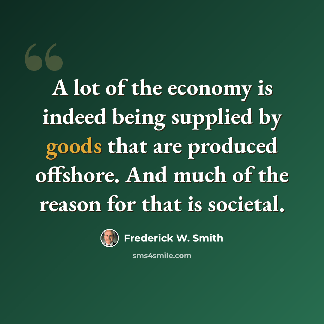 “A lot of the economy is indeed being supplied by goods that are produced offshore. And much of the reason for that is societal.” quote by Frederick W. Smith