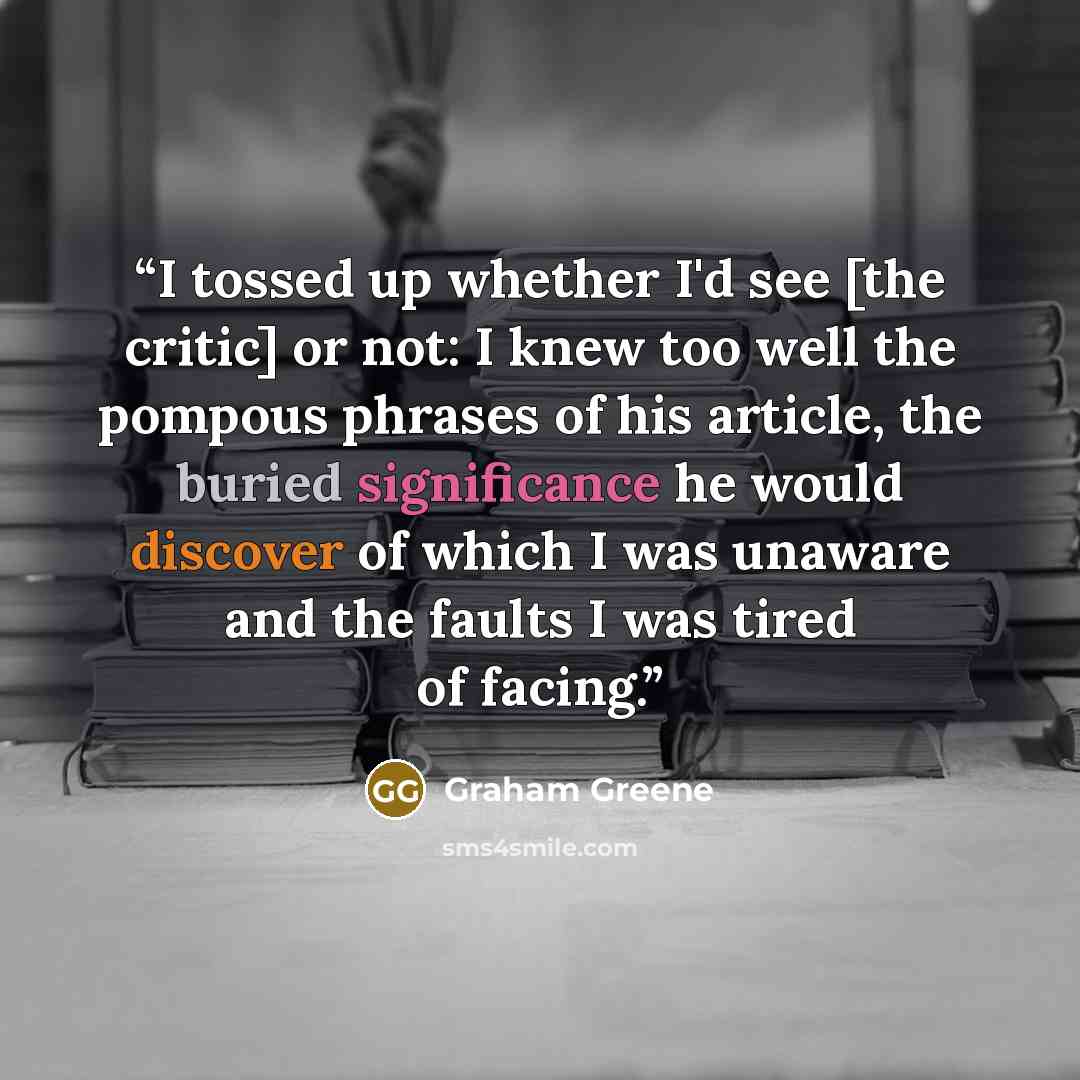 “I tossed up whether I'd see [the critic] or not: I knew too well the pompous phrases of his article, the buried significance he would discover of which I was unaware and the faults I was tired of facing.” quote by Graham Greene