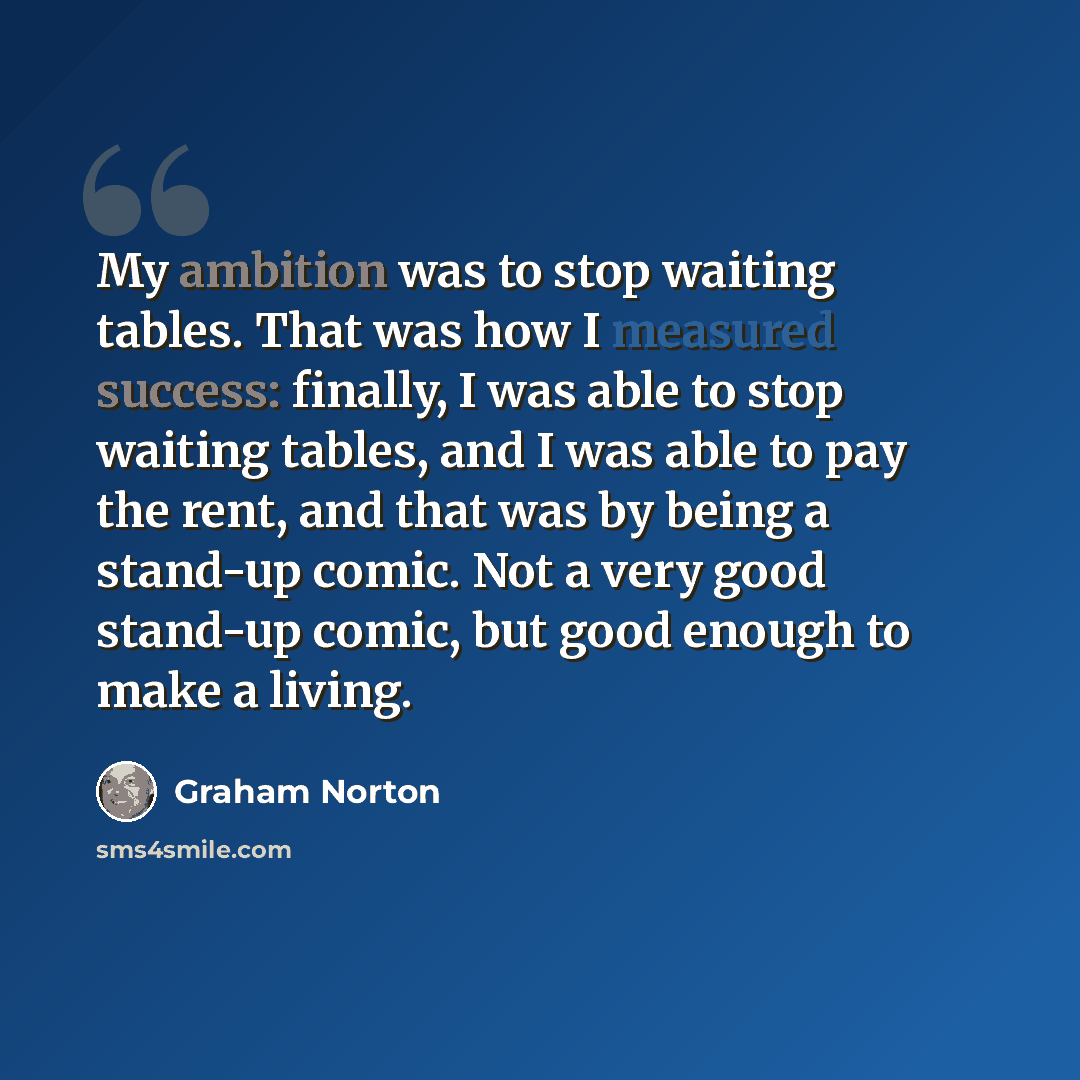 “My ambition was to stop waiting tables. That was how I measured success: finally, I was able to stop waiting tables, and I was able to pay the rent, and that was by being a stand-up comic. Not a very good stand-up comic, but good enough to make a living.” quote by Graham Norton