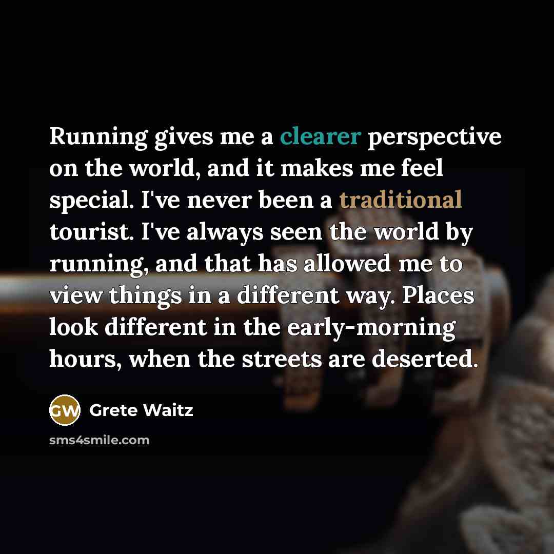 “Running gives me a clearer perspective on the world, and it makes me feel special. I've never been a traditional tourist. I've always seen the world by running, and that has allowed me to view things in a different way. Places look different in the early-morning hours, when the streets are deserted.” quote by Grete Waitz