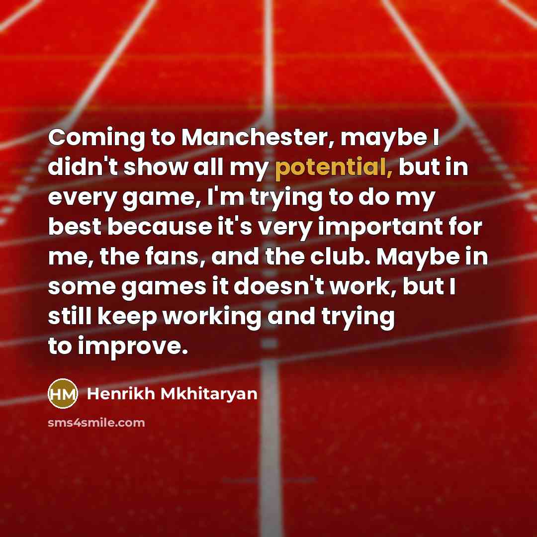 “Coming to Manchester, maybe I didn't show all my potential, but in every game, I'm trying to do my best because it's very important for me, the fans, and the club. Maybe in some games it doesn't work, but I still keep working and trying to improve.” quote by Henrikh Mkhitaryan