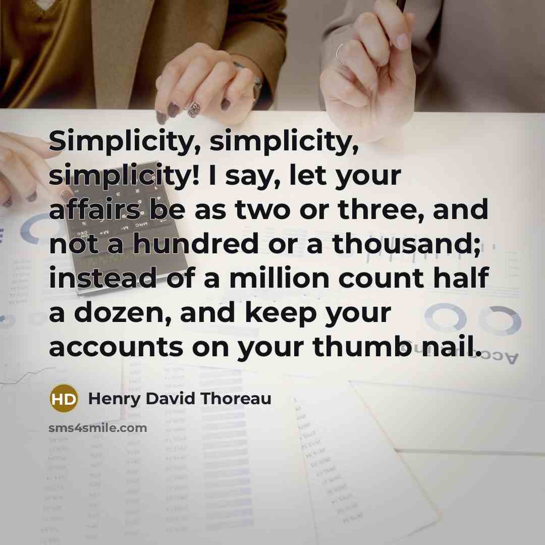 “Simplicity, simplicity, simplicity! I say, let your affairs be as two or three, and not a hundred or a thousand; instead of a million count half a dozen, and keep your accounts on your thumb nail.” quote by Henry David Thoreau
