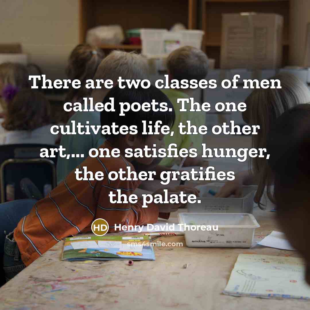 “There are two classes of men called poets. The one cultivates life, the other art,... one satisfies hunger, the other gratifies the palate.” quote by Henry David Thoreau