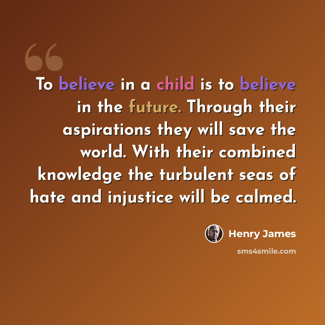 “To believe in a child is to believe in the future. Through their aspirations they will save the world. With their combined knowledge the turbulent seas of hate and injustice will be calmed.” quote by Henry James