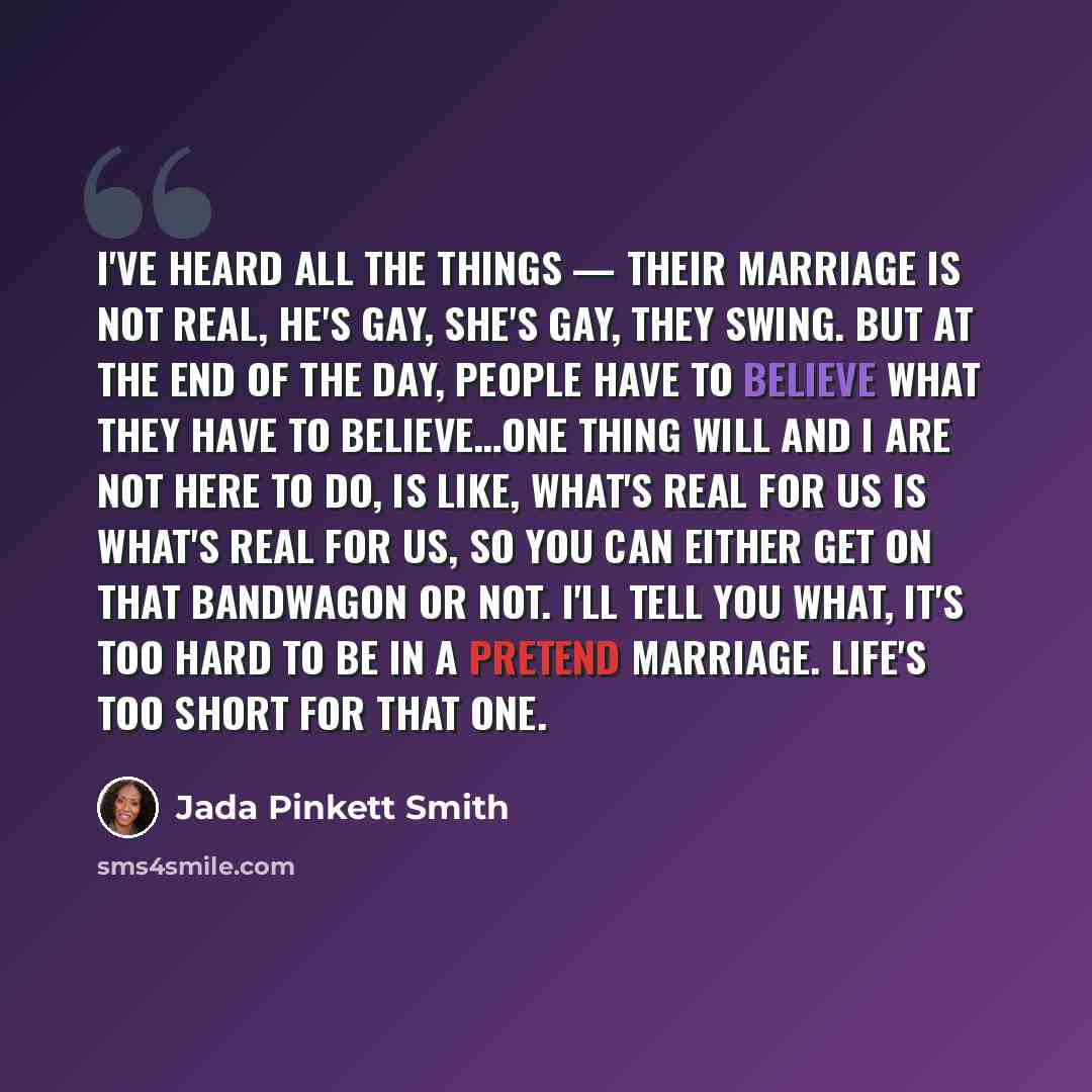 “I've heard all the things — their marriage is not real, he's gay, she's gay, they swing. But at the end of the day, people have to believe what they have to believe…One thing Will and I are not here to do, is like, what's real for us is what's real for us, so you can either get on that bandwagon…” quote by Jada Pinkett Smith