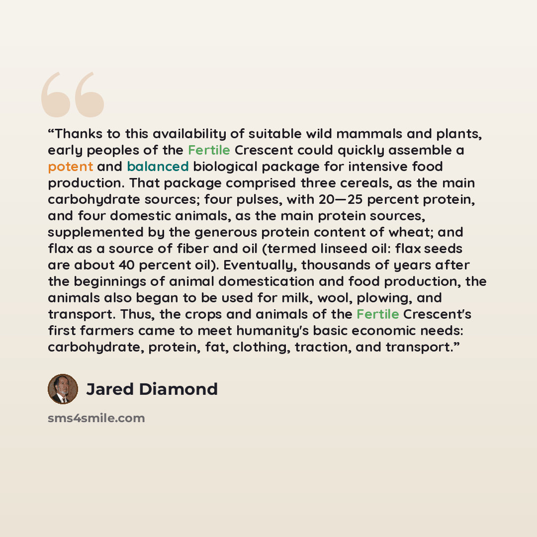 “Thanks to this availability of suitable wild mammals and plants, early peoples of the Fertile Crescent could quickly assemble a potent and balanced biological package for intensive food production. That package comprised three cereals, as the main carbohydrate sources; four pulses, with 20—25…” quote by Jared Diamond