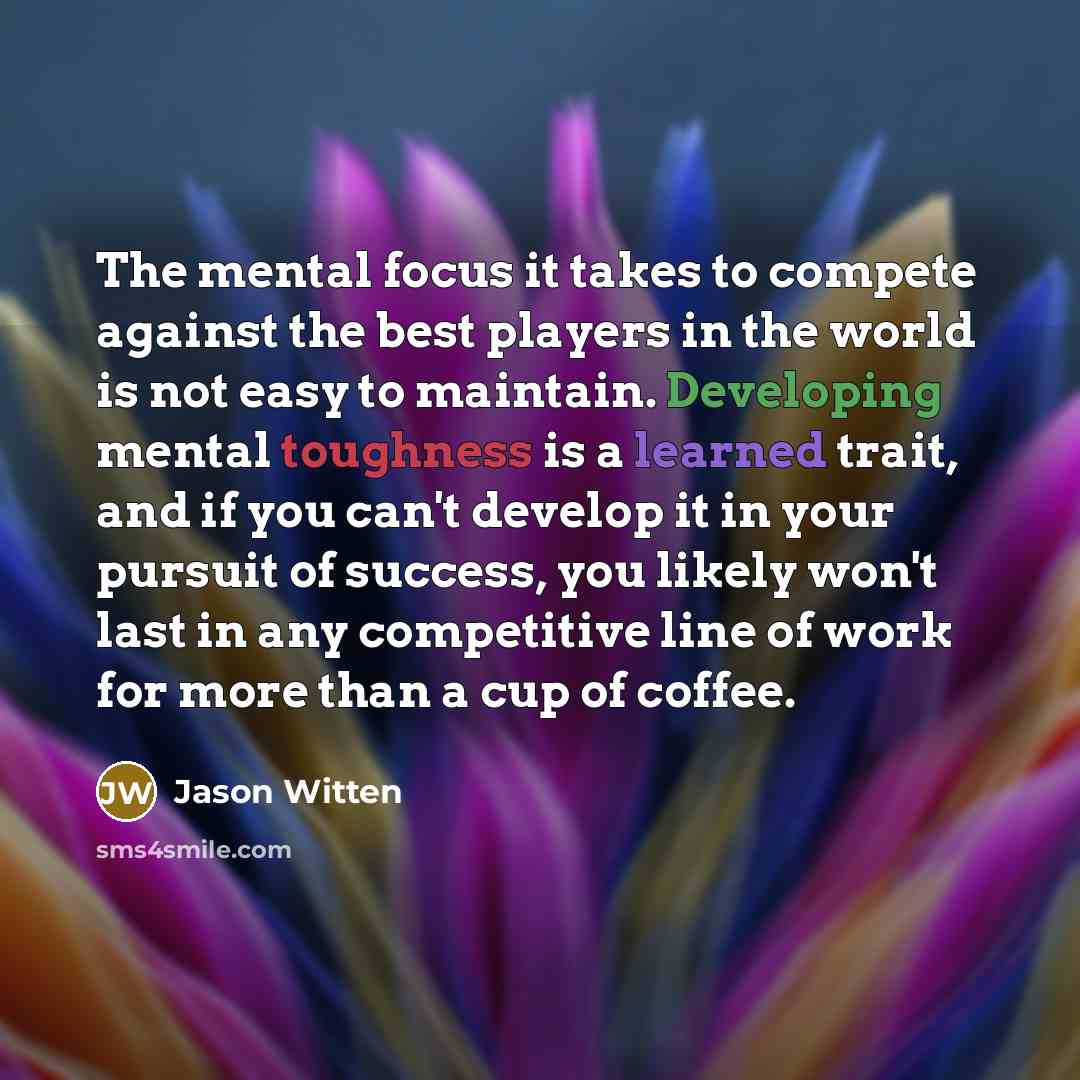“The mental focus it takes to compete against the best players in the world is not easy to maintain. Developing mental toughness is a learned trait, and if you can't develop it in your pursuit of success, you likely won't last in any competitive line of work for more than a cup of coffee.” quote by Jason Witten