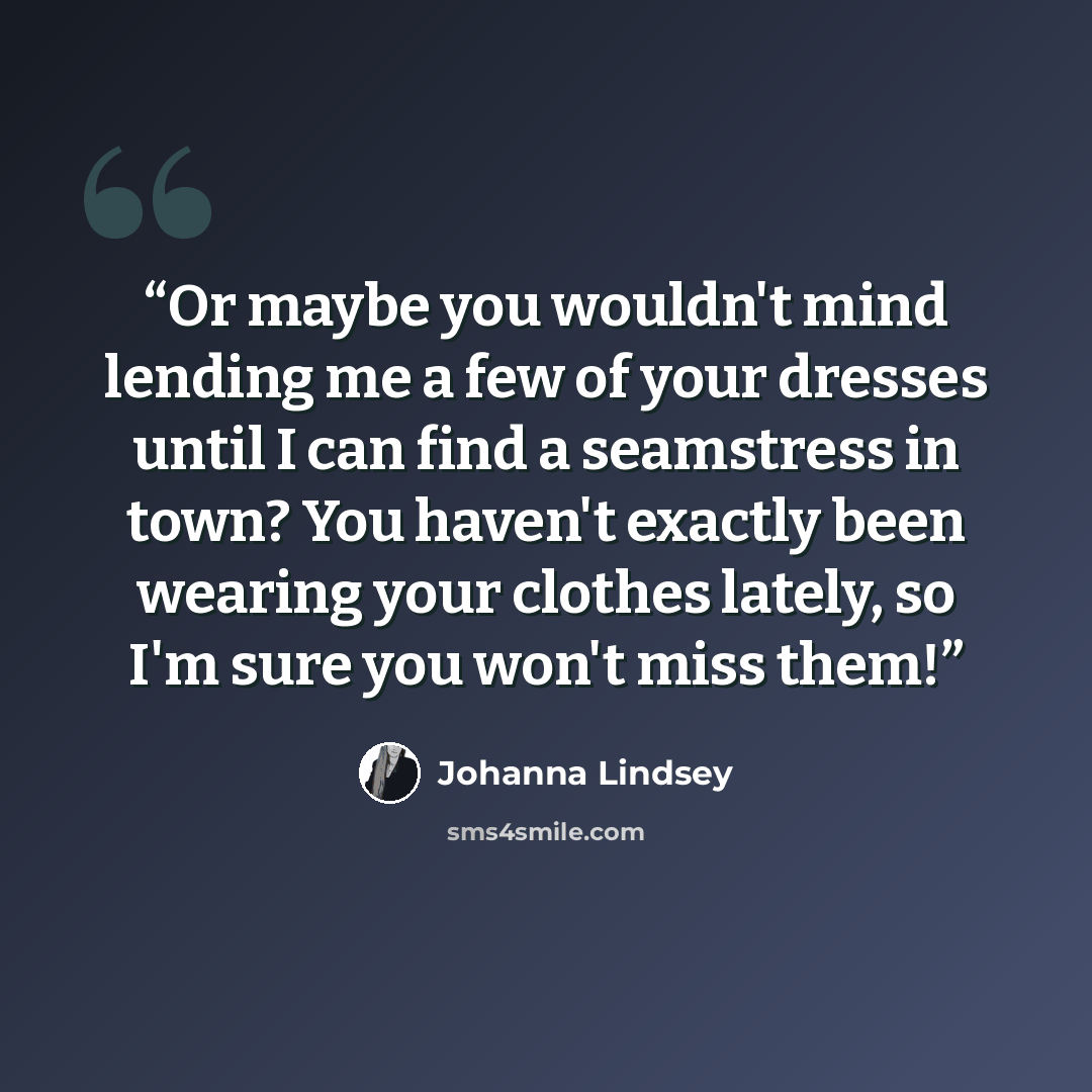 “Or maybe you wouldn't mind lending me a few of your dresses until I can find a seamstress in town? You haven't exactly been wearing your clothes lately, so I'm sure you won't miss them!” quote by Johanna Lindsey