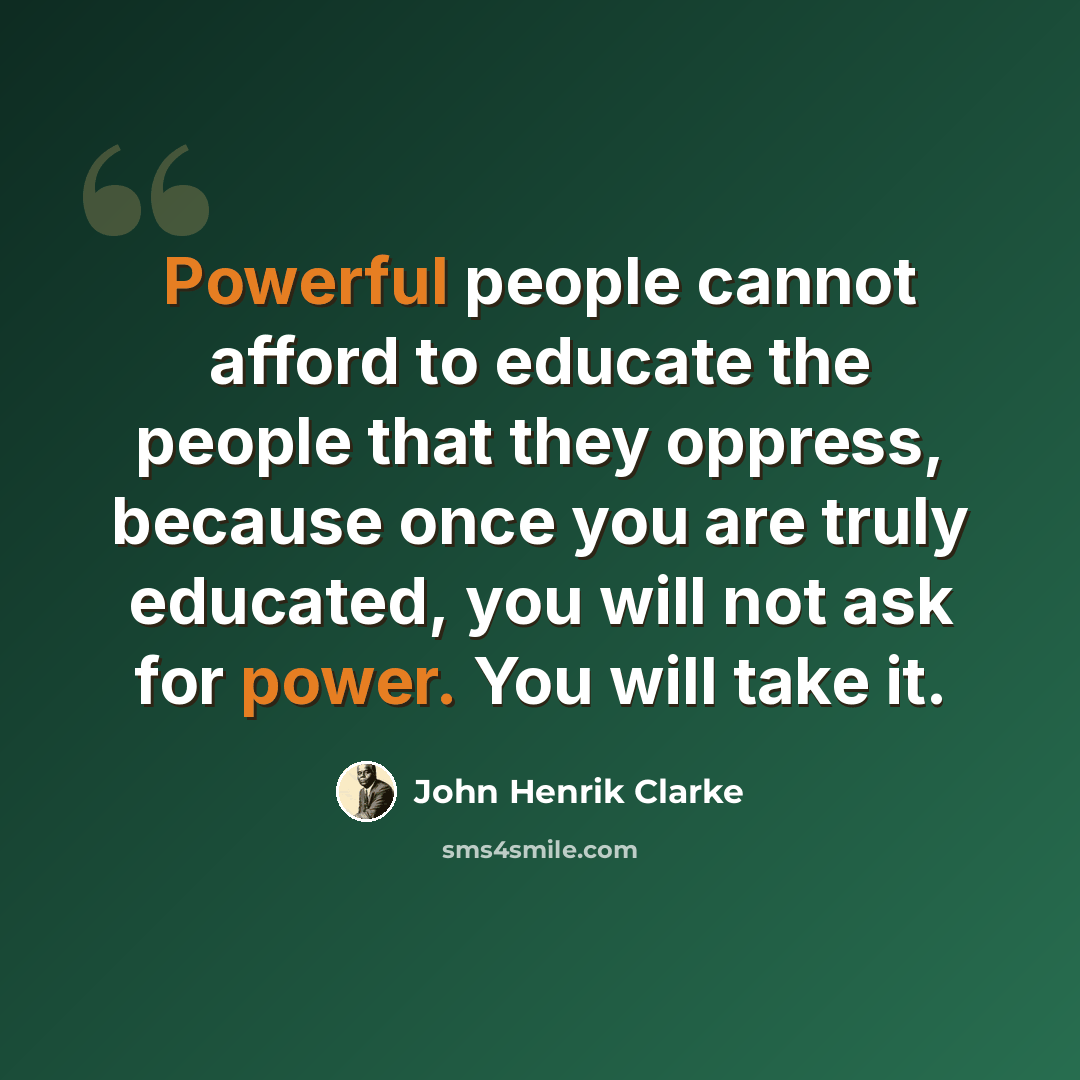 “Powerful people cannot afford to educate the people that they oppress, because once you are truly educated, you will not ask for power. You will take it.” quote by John Henrik Clarke