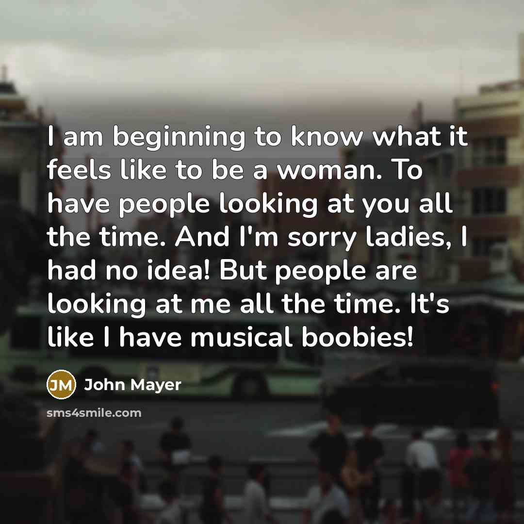 “I am beginning to know what it feels like to be a woman. To have people looking at you all the time. And I'm sorry ladies, I had no idea! But people are looking at me all the time. It's like I have musical boobies!” quote by John Mayer