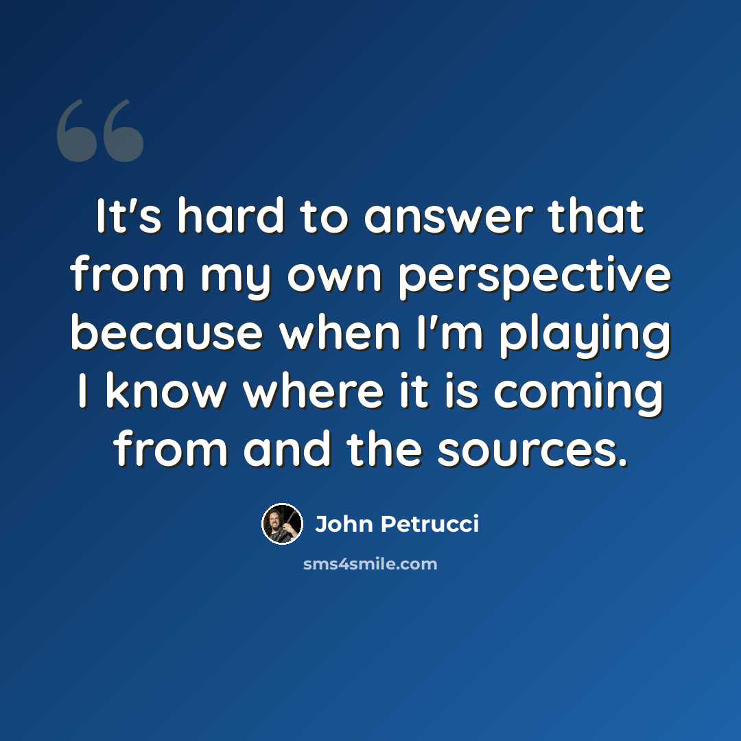 “It's hard to answer that from my own perspective because when I'm playing I know where it is coming from and the sources.” quote by John Petrucci