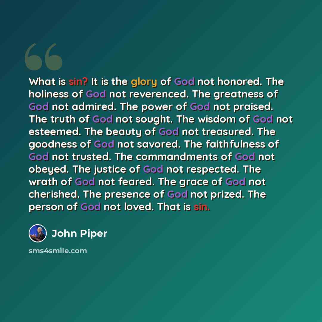 “What is sin? It is the glory of God not honored. The holiness of God not reverenced. The greatness of God not admired. The power of God not praised. The truth of God not sought. The wisdom of God not esteemed. The beauty of God not treasured. The goodness of God not savored. The faithfulness of…” quote by John Piper