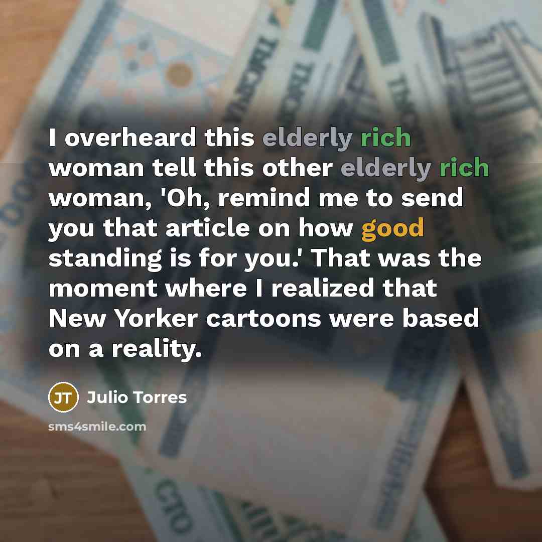 “I overheard this elderly rich woman tell this other elderly rich woman, 'Oh, remind me to send you that article on how good standing is for you.' That was the moment where I realized that New Yorker cartoons were based on a reality.” quote by Julio Torres