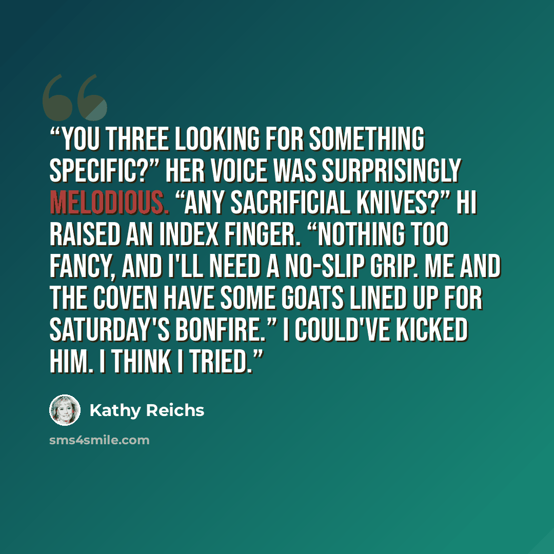 “You three looking for something specific?” Her voice was surprisingly melodious. “Any sacrificial knives?” Hi raised an index finger. “Nothing too fancy, and I'll need a no-slip grip. Me and the coven have some goats lined up for Saturday's bonfire.” I could've kicked him. I think I tried.” quote by Kathy Reichs