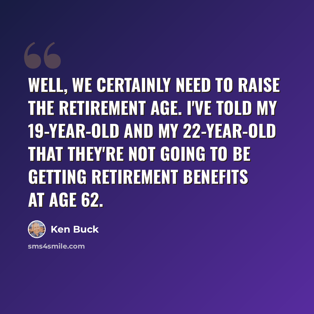 “Well, we certainly need to raise the retirement age. I've told my 19-year-old and my 22-year-old that they're not going to be getting retirement benefits at age 62.” quote by Ken Buck