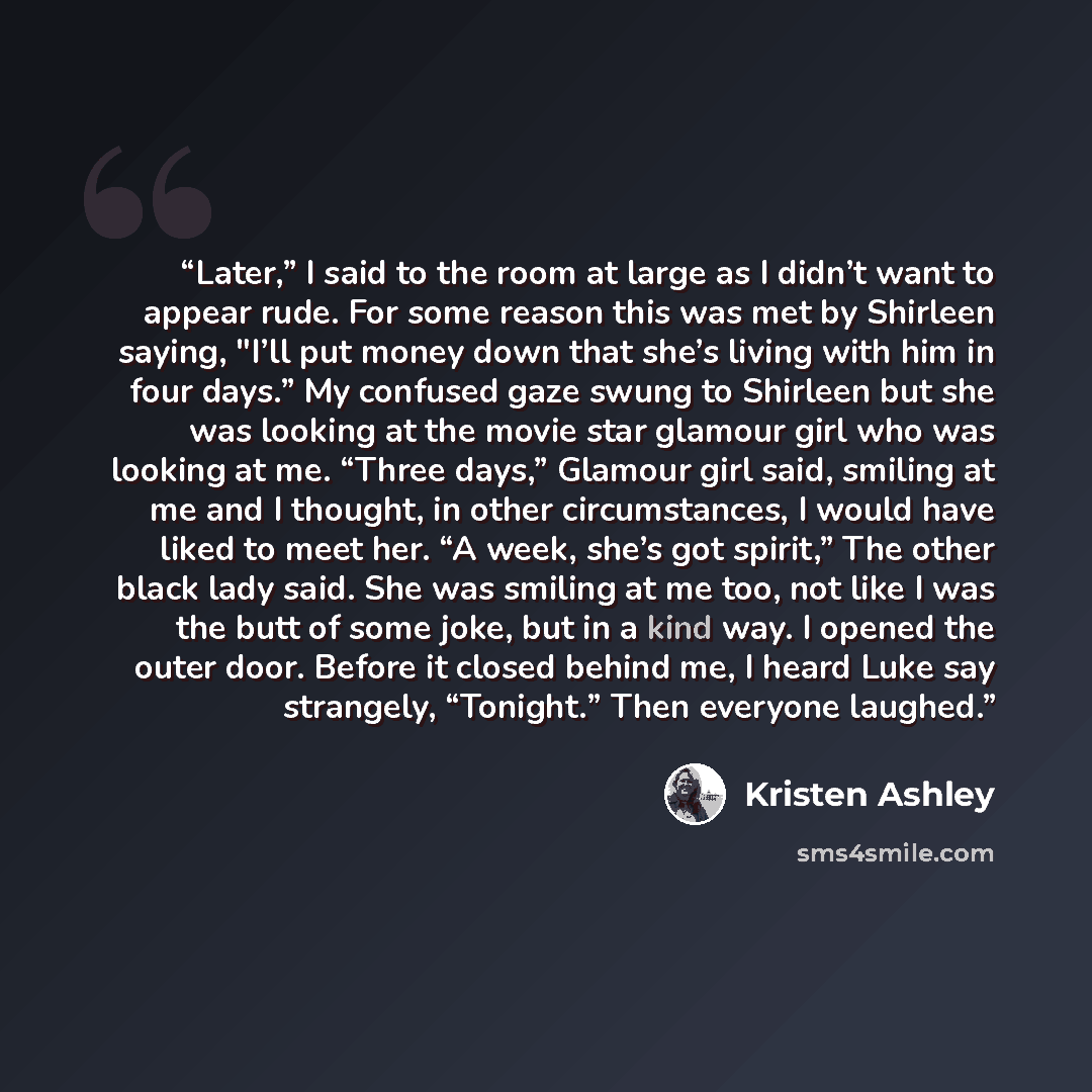 “Later,” I said to the room at large as I didn’t want to appear rude. For some reason this was met by Shirleen saying, "I’ll put money down that she’s living with him in four days.” My confused gaze swung to Shirleen but she was looking at the movie star glamour girl who was looking at me. “Three…” quote by Kristen Ashley