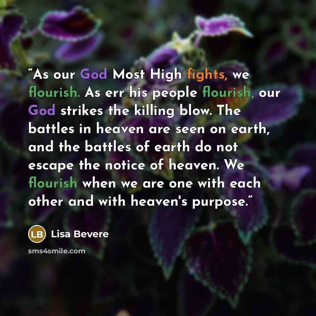 “As our God Most High fights, we flourish. As err his people flourish, our God strikes the killing blow. The battles in heaven are seen on earth, and the battles of earth do not escape the notice of heaven. We flourish when we are one with each other and with heaven's purpose.” quote by Lisa Bevere