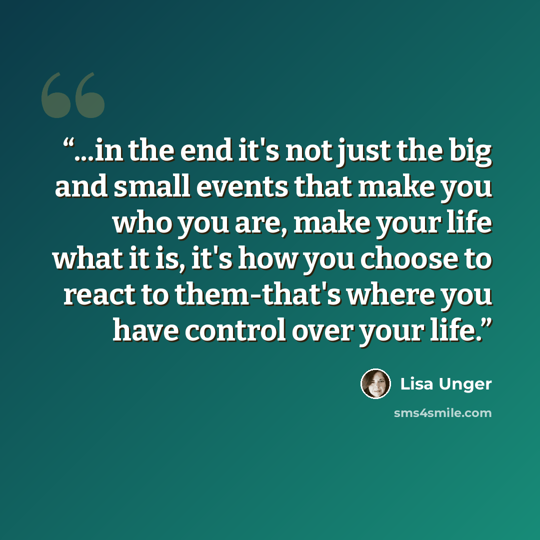 “...in the end it's not just the big and small events that make you who you are, make your life what it is, it's how you choose to react to them-that's where you have control over your life.” quote by Lisa Unger