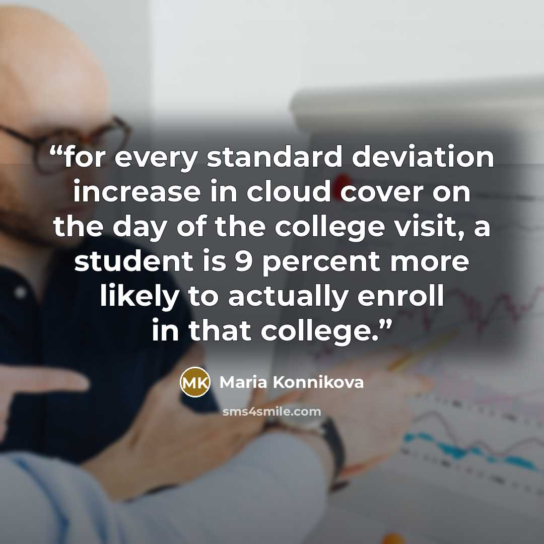 “for every standard deviation increase in cloud cover on the day of the college visit, a student is 9 percent more likely to actually enroll in that college.” quote by Maria Konnikova
