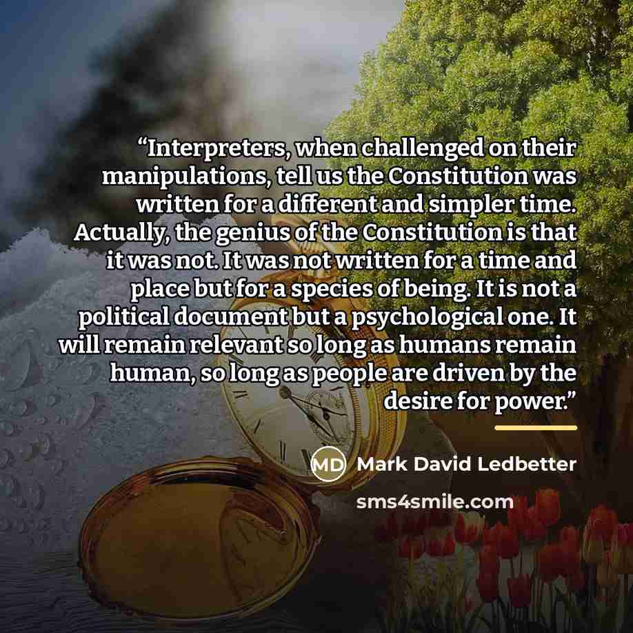 “Interpreters, when challenged on their manipulations, tell us the Constitution was written for a different and simpler time. Actually, the genius of the Constitution is that it was not. It was not written for a time and place but for a species of being. It is not a political document but a…” quote by Mark David Ledbetter
