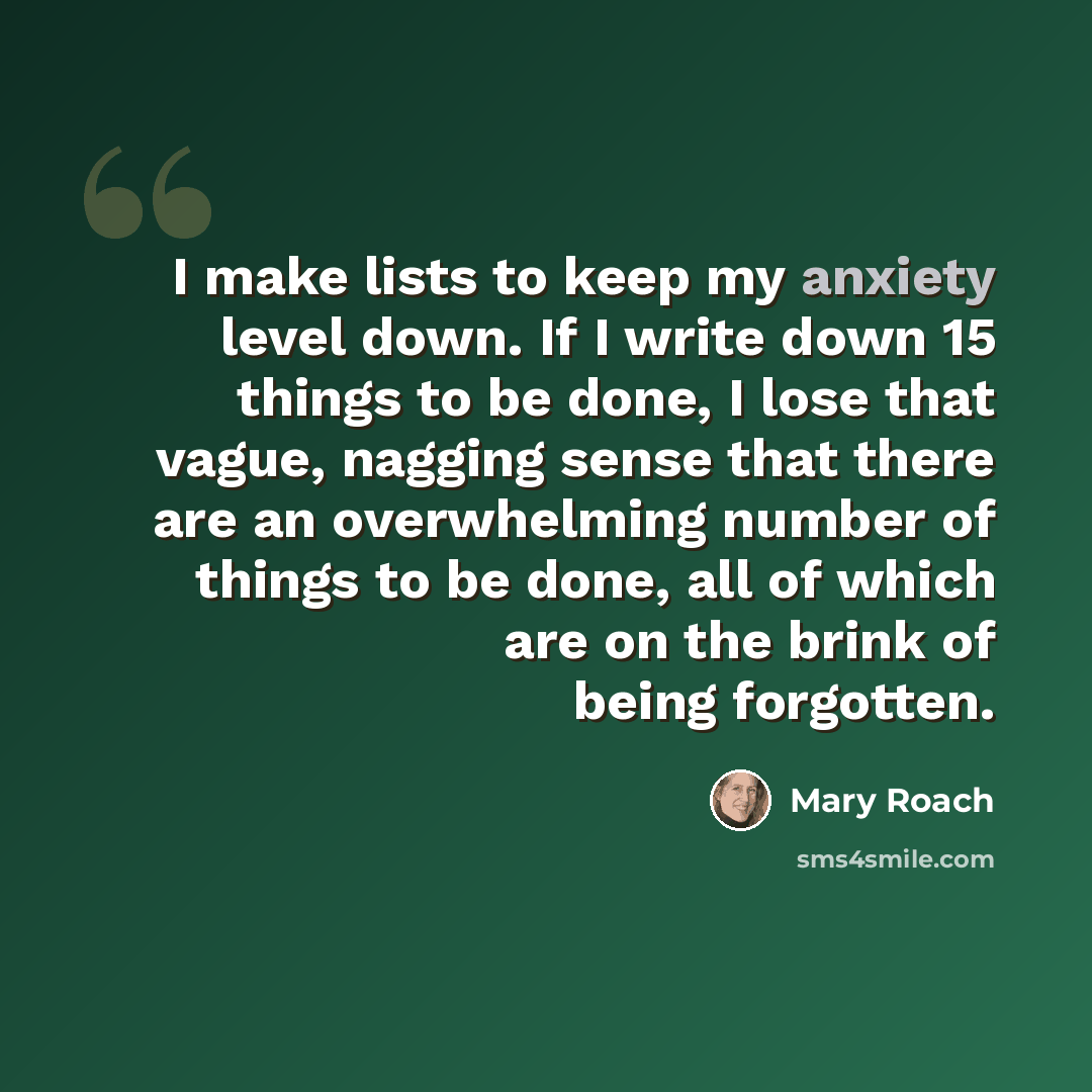 “I make lists to keep my anxiety level down. If I write down 15 things to be done, I lose that vague, nagging sense that there are an overwhelming number of things to be done, all of which are on the brink of being forgotten.” quote by Mary Roach