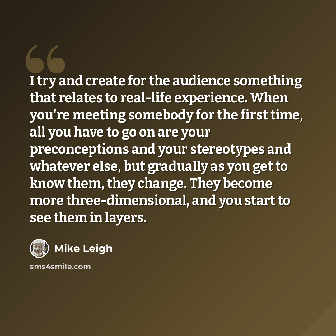 “I try and create for the audience something that relates to real-life experience. When you're meeting somebody for the first time, all you have to go on are your preconceptions and your stereotypes and whatever else, but gradually as you get to know them, they change. They become more…” quote by Mike Leigh