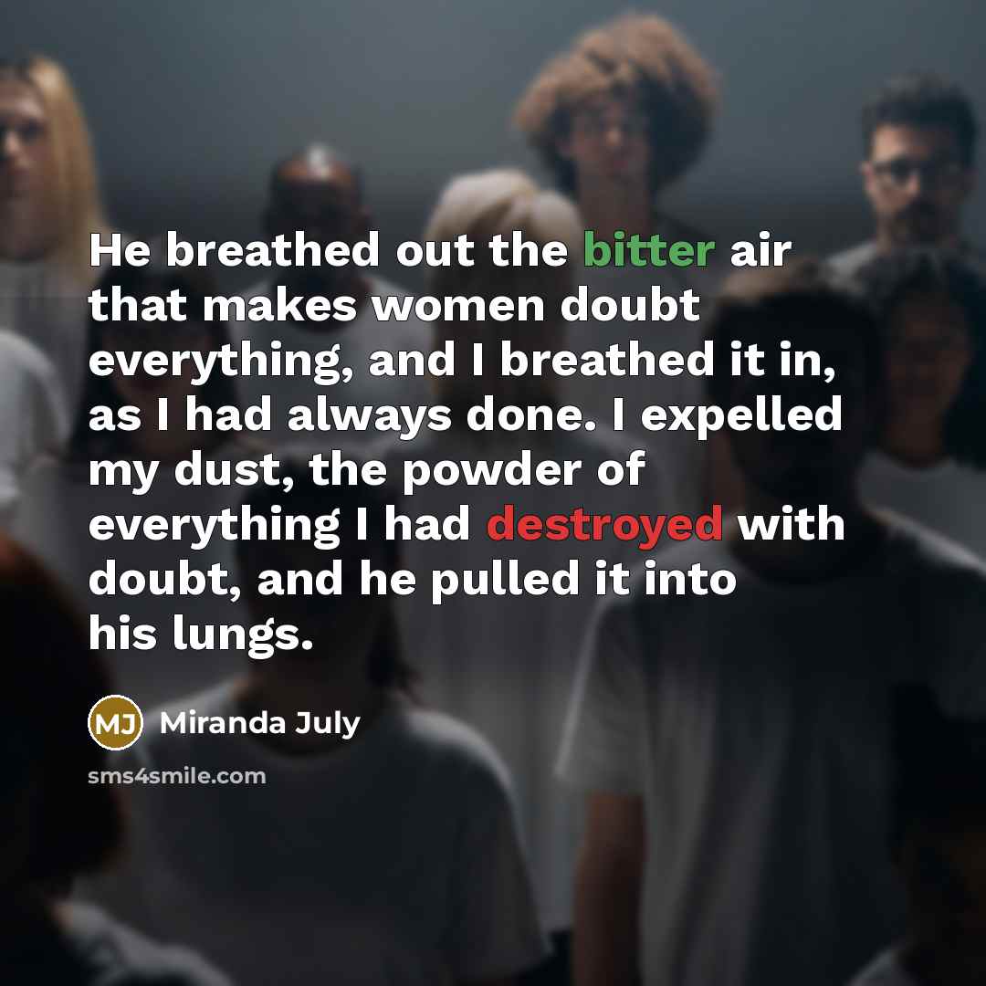 “He breathed out the bitter air that makes women doubt everything, and I breathed it in, as I had always done. I expelled my dust, the powder of everything I had destroyed with doubt, and he pulled it into his lungs.” quote by Miranda July
