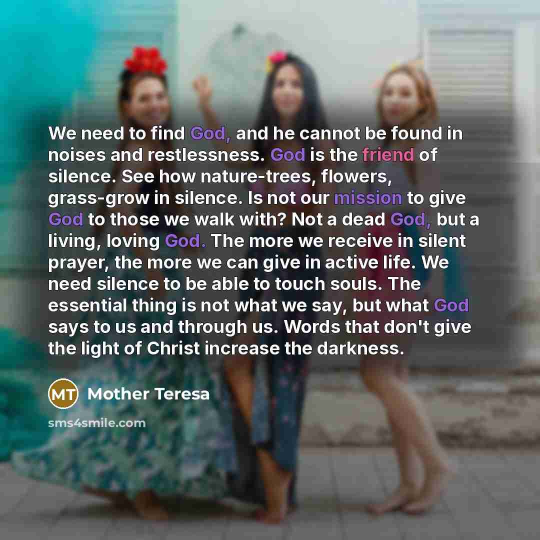 “We need to find God, and he cannot be found in noises and restlessness. God is the friend of silence. See how nature-trees, flowers, grass-grow in silence. Is not our mission to give God to those we walk with? Not a dead God, but a living, loving God. The more we receive in silent prayer, the more…” quote by Mother Teresa