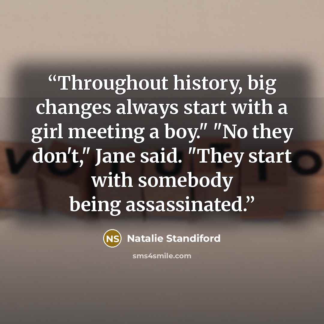 “Throughout history, big changes always start with a girl meeting a boy." "No they don't," Jane said. "They start with somebody being assassinated.” quote by Natalie Standiford