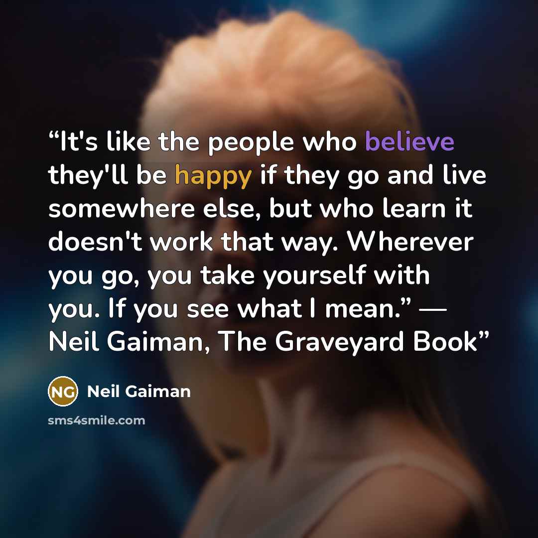 “It's like the people who believe they'll be happy if they go and live somewhere else, but who learn it doesn't work that way. Wherever you go, you take yourself with you. If you see what I mean.” ― Neil Gaiman, The Graveyard Book” quote by Neil Gaiman
