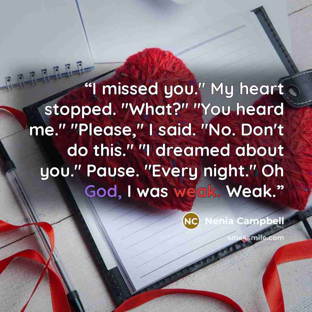 “I missed you." My heart stopped. "What?" "You heard me." "Please," I said. "No. Don't do this." "I dreamed about you." Pause. "Every night." Oh God, I was weak. Weak.” quote by Nenia Campbell