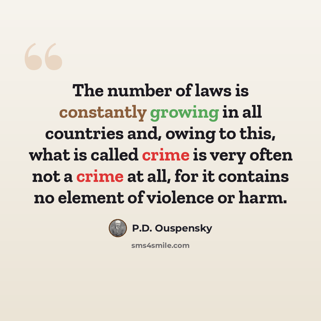 “The number of laws is constantly growing in all countries and, owing to this, what is called crime is very often not a crime at all, for it contains no element of violence or harm.” quote by P.D. Ouspensky