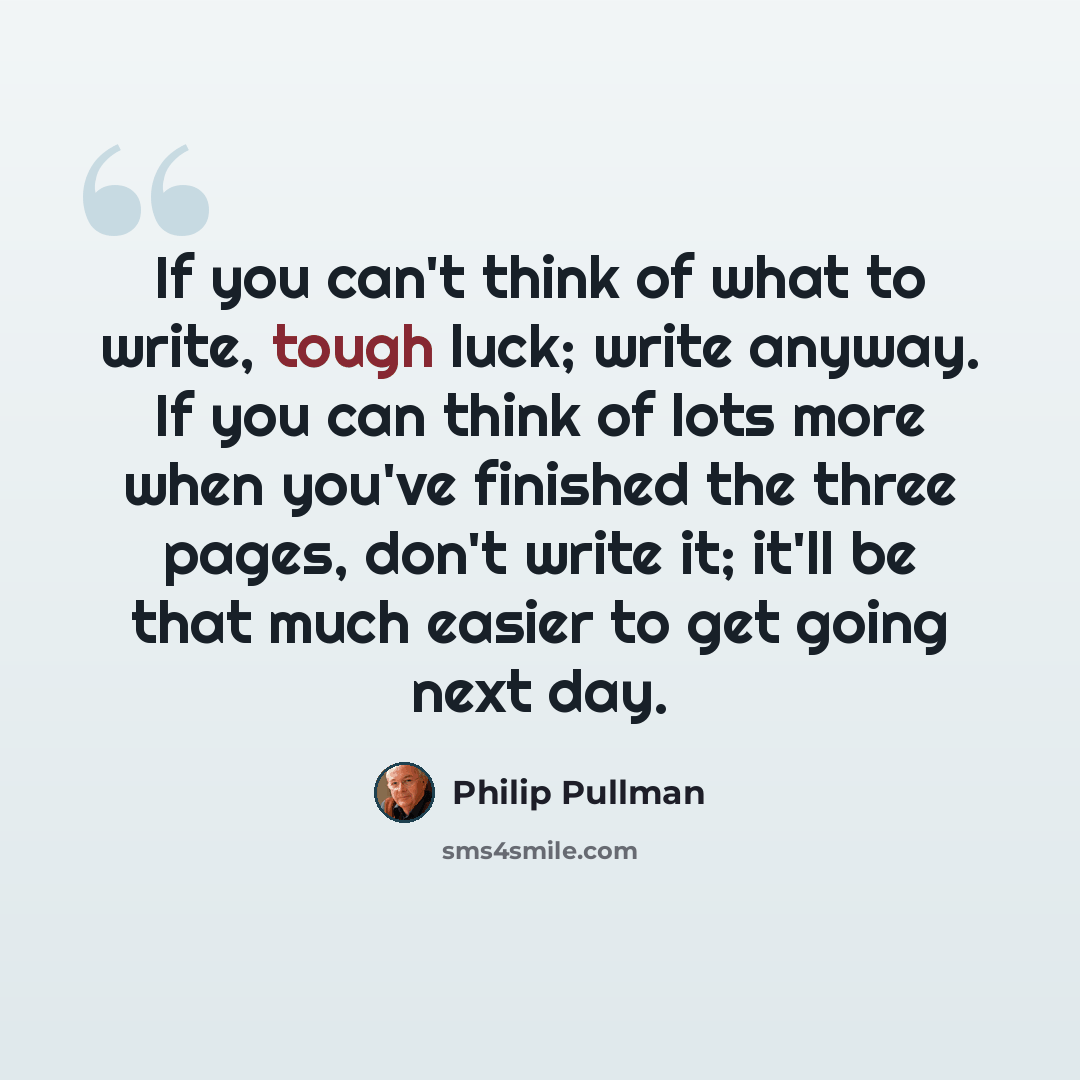 “If you can't think of what to write, tough luck; write anyway. If you can think of lots more when you've finished the three pages, don't write it; it'll be that much easier to get going next day.” quote by Philip Pullman