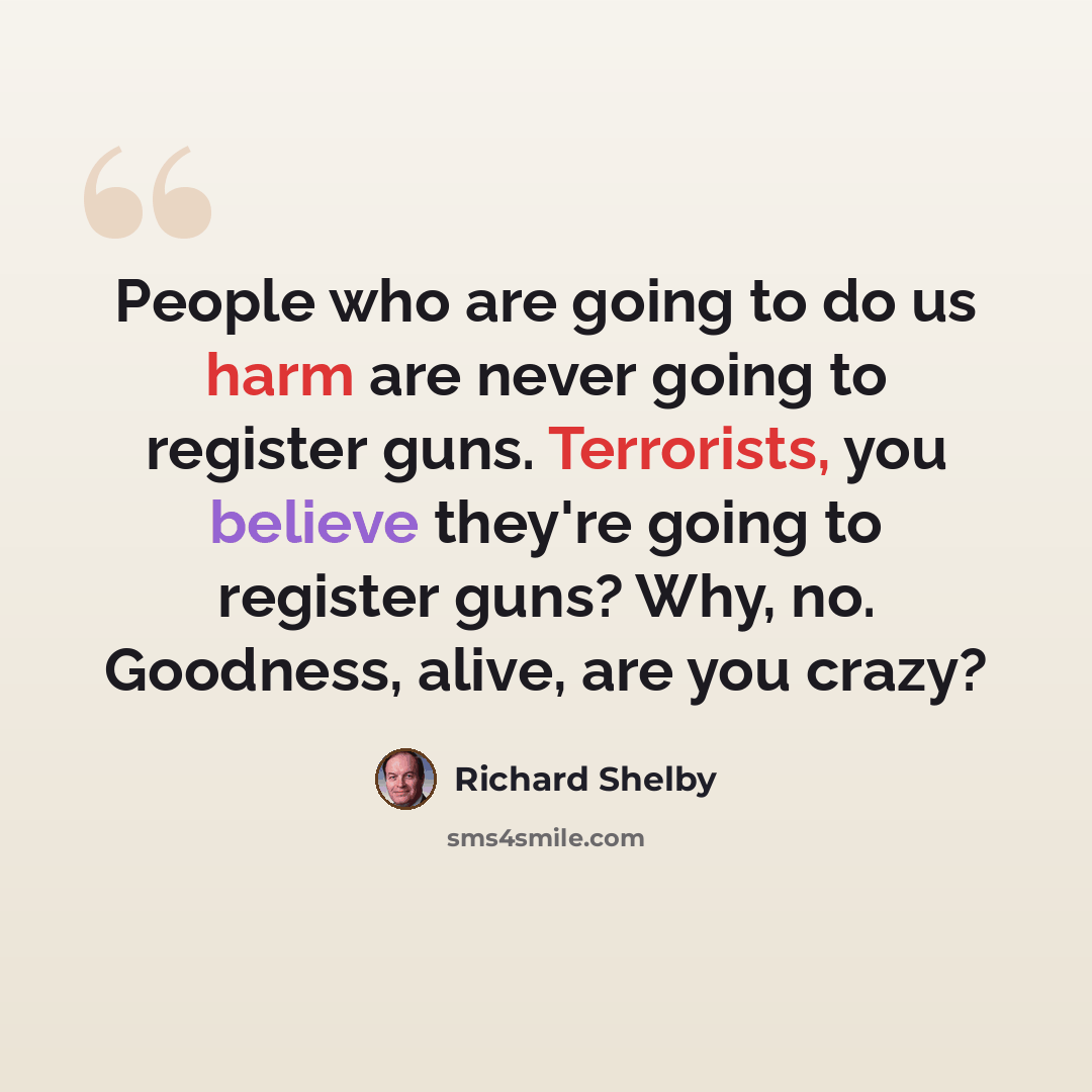 “People who are going to do us harm are never going to register guns. Terrorists, you believe they're going to register guns? Why, no. Goodness, alive, are you crazy?” quote by Richard Shelby