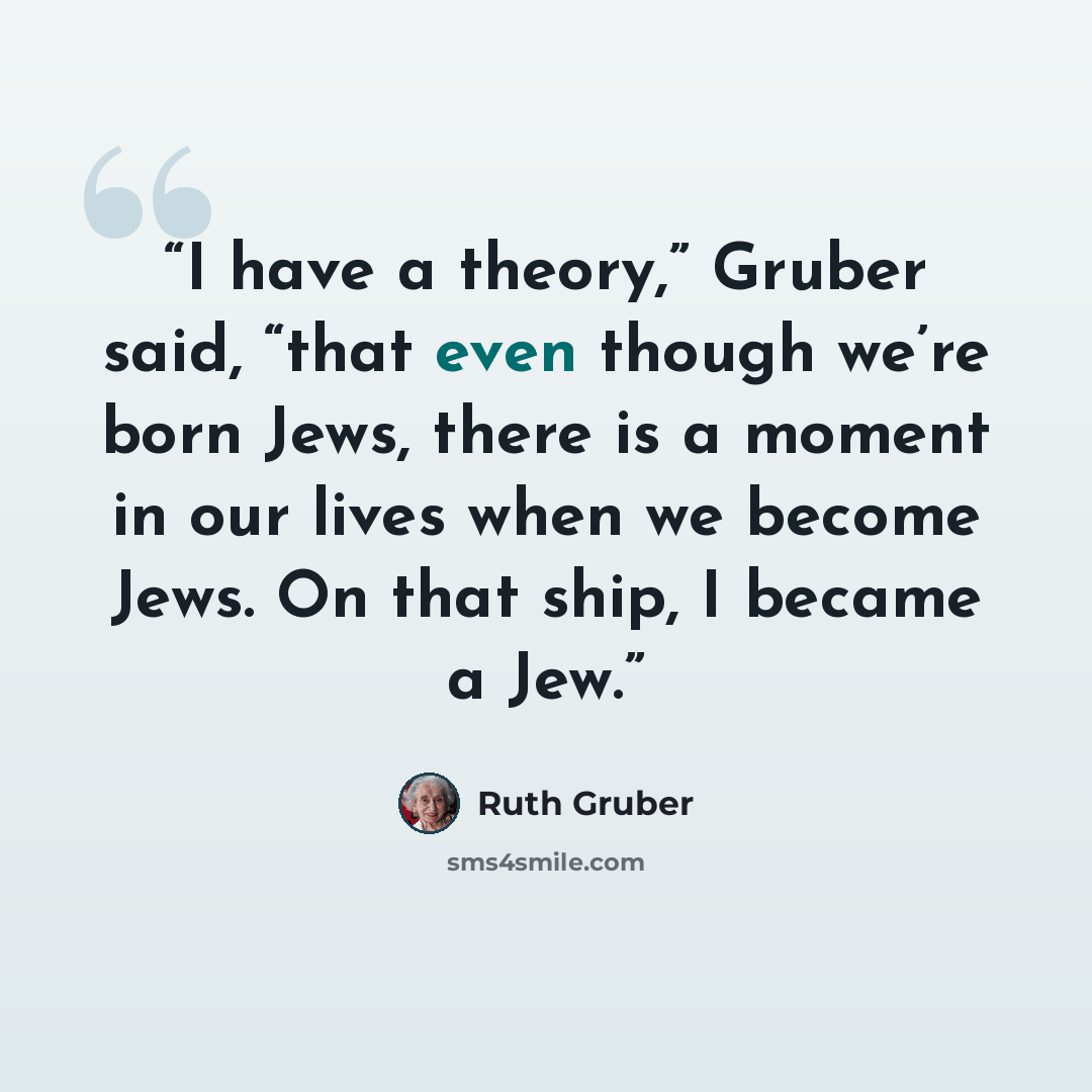 “I have a theory,” Gruber said, “that even though we’re born Jews, there is a moment in our lives when we become Jews. On that ship, I became a Jew.” quote by Ruth Gruber