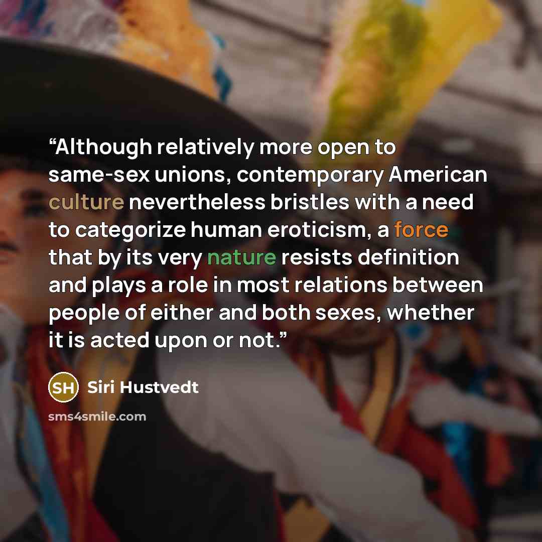 “Although relatively more open to same-sex unions, contemporary American culture nevertheless bristles with a need to categorize human eroticism, a force that by its very nature resists definition and plays a role in most relations between people of either and both sexes, whether it is acted upon…” quote by Siri Hustvedt