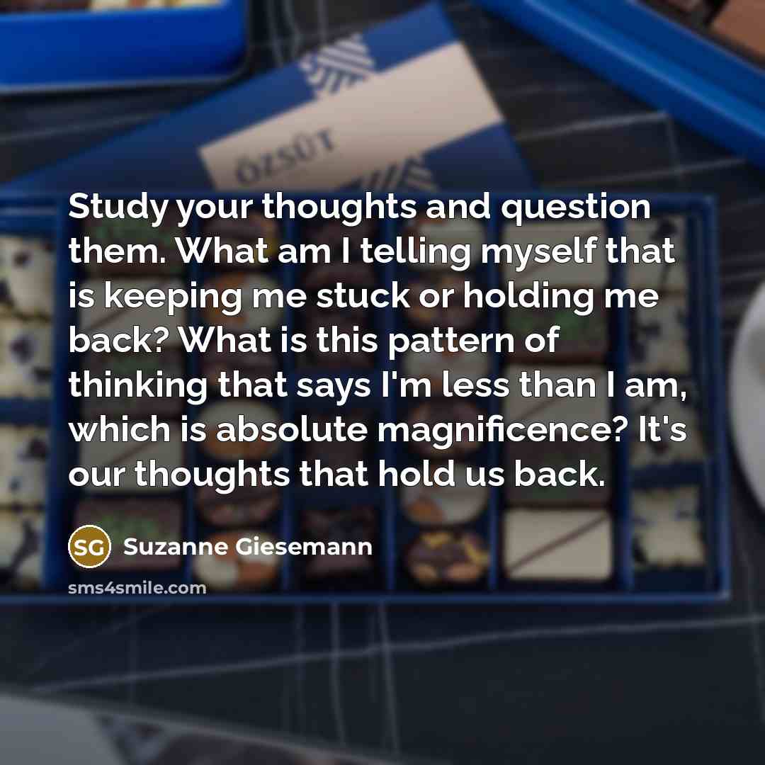 “Study your thoughts and question them. What am I telling myself that is keeping me stuck or holding me back? What is this pattern of thinking that says I'm less than I am, which is absolute magnificence? It's our thoughts that hold us back.” quote by Suzanne Giesemann