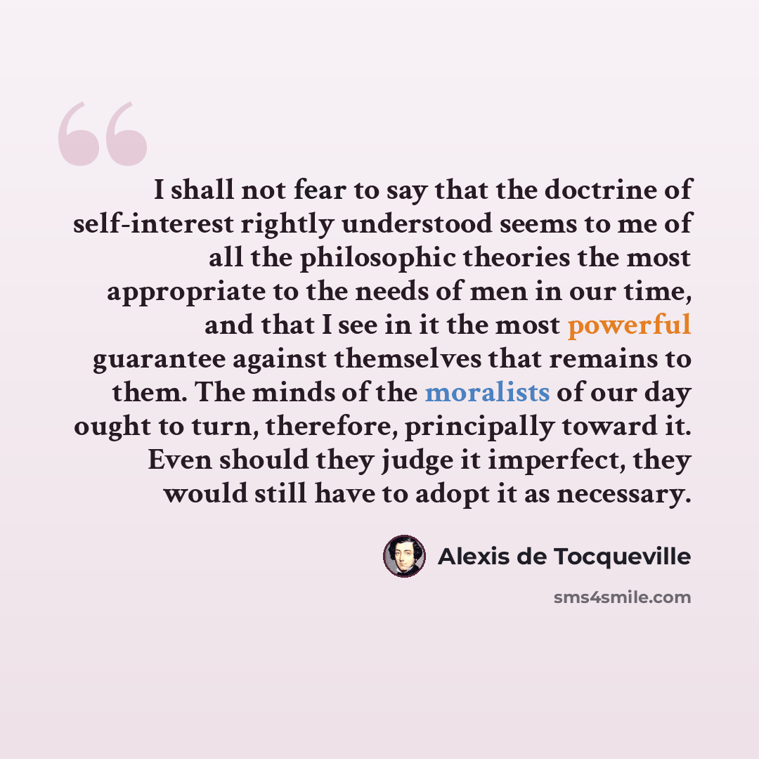 “I shall not fear to say that the doctrine of self-interest rightly understood seems to me of all the philosophic theories the most appropriate to the needs of men in our time, and that I see in it the most powerful guarantee against themselves that remains to them. The minds of the moralists of…” quote by Alexis de Tocqueville